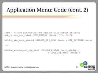 Application Menu: Code (cont. 2)



item = hildon_gtk_button_new (HILDON_SIZE_FINGER_HEIGHT);
gtk_button_set_label (GTK_BUTTON (item), "Foo Bar");

hildon_app_menu_append (HILDON_APP_MENU (menu), GTK_BUTTON(item));

...

hildon_window_set_app_menu (HILDON_WINDOW (main_window),
                                 HILDON_APP_MENU (menu));




GCDS · Joaquim Rocha · jrocha@igalia.com             21
 