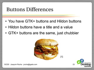 Buttons Differences

 ●   You have GTK+ buttons and Hildon buttons
 ●   Hildon buttons have a title and a value
 ●   GTK+ buttons are the same, just chubbier




                                           [1]


GCDS · Joaquim Rocha · jrocha@igalia.com         23
 