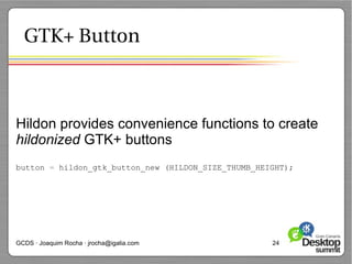 GTK+ Button



Hildon provides convenience functions to create
hildonized GTK+ buttons
button = hildon_gtk_button_new (HILDON_SIZE_THUMB_HEIGHT);




GCDS · Joaquim Rocha · jrocha@igalia.com             24
 