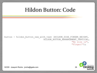 Hildon Button: Code



button = hildon_button_new_with_text (HILDON_SIZE_FINGER_HEIGHT,
                              HILDON_BUTTON_ARRANGEMENT_VERTICAL,
                                                   "My size is",
                                                   "Finger!");




GCDS · Joaquim Rocha · jrocha@igalia.com             26
 