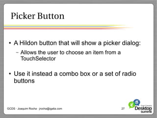 Picker Button

 ●   A Hildon button that will show a picker dialog:
      –   Allows the user to choose an item from a
          TouchSelector

 ●   Use it instead a combo box or a set of radio
     buttons



GCDS · Joaquim Rocha · jrocha@igalia.com             27
 