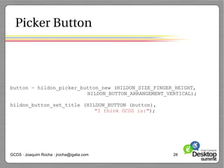 Picker Button




button = hildon_picker_button_new (HILDON_SIZE_FINGER_HEIGHT,
                         HILDON_BUTTON_ARRANGEMENT_VERTICAL);

hildon_button_set_title (HILDON_BUTTON (button),
                            "I think GCDS is:");




GCDS · Joaquim Rocha · jrocha@igalia.com             28
 