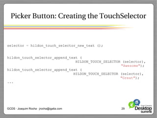 Picker Button: Creating the TouchSelector


selector = hildon_touch_selector_new_text ();


hildon_touch_selector_append_text (
                                HILDON_TOUCH_SELECTOR (selector),
                                                     "Awesome");
hildon_touch_selector_append_text (
                               HILDON_TOUCH_SELECTOR (selector),
                                                     "Great");
...




GCDS · Joaquim Rocha · jrocha@igalia.com             29
 