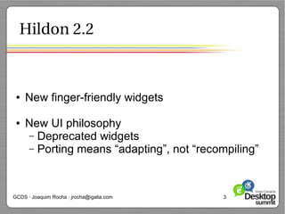 Hildon 2.2



 ●   New finger-friendly widgets

 ●   New UI philosophy
     – Deprecated widgets
     – Porting means “adapting”, not “recompiling”




GCDS · Joaquim Rocha · jrocha@igalia.com   3
 