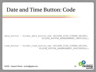 Date and Time Button: Code



date_button = hildon_date_button_new (HILDON_SIZE_FINGER_HEIGHT,
                             HILDON_BUTTON_ARRANGEMENT_VERTICAL);


time_button = hildon_time_button_new (HILDON_SIZE_FINGER_HEIGHT,
                           HILDON_BUTTON_ARRANGEMENT_HORIZONTAL);




GCDS · Joaquim Rocha · jrocha@igalia.com             33
 