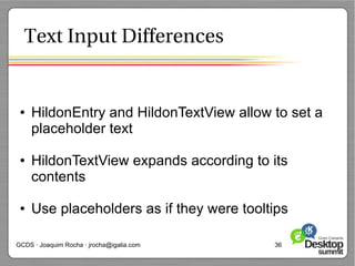 Text Input Differences


 ●   HildonEntry and HildonTextView allow to set a
     placeholder text

 ●   HildonTextView expands according to its
     contents

 ●   Use placeholders as if they were tooltips

GCDS · Joaquim Rocha · jrocha@igalia.com   36
 