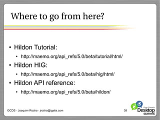 Where to go from here?


 ●   Hildon Tutorial:
      ●   http://maemo.org/api_refs/5.0/beta/tutorial/html/
 ●   Hildon HIG:
      ●   http://maemo.org/api_refs/5.0/beta/hig/html/
 ●   Hildon API reference:
      ●   http://maemo.org/api_refs/5.0/beta/hildon/


GCDS · Joaquim Rocha · jrocha@igalia.com                      38
 