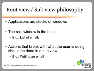 Root view / Sub view philosophy

 ●   Applications are stacks of windows

 ●   The root window is the base
      –   E.g.: List of emails

 ●   Actions that break with what the user is doing
     should be done in a sub view
      –   E.g.: Writing an email

GCDS · Joaquim Rocha · jrocha@igalia.com    4
 
