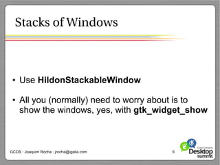 Stacks of Windows



 ●   Use HildonStackableWindow

 ●   All you (normally) need to worry about is to
     show the windows, yes, with gtk_widget_show



GCDS · Joaquim Rocha · jrocha@igalia.com   6
 