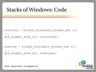 Stacks of Windows: Code


rootview = hildon_stackable_window_new ();
...
gtk_widget_show_all (rootview);


subview = hildon_stackable_window_new ();
...
gtk_widget_show_all (subview);



GCDS · Joaquim Rocha · jrocha@igalia.com   7
 