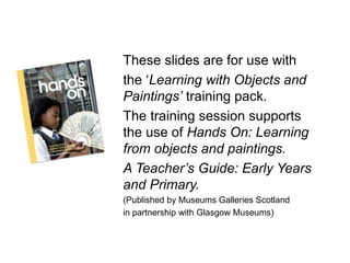 These slides are for use with
the ‘Learning with Objects and
Paintings’ training pack.
The training session supports
the use of Hands On: Learning
from objects and paintings.
A Teacher’s Guide: Early Years
and Primary.
(Published by Museums Galleries Scotland
in partnership with Glasgow Museums)
 
