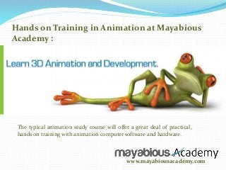 Hands on Training in Animation at Mayabious 
Academy : 
The typical animation study course will offer a great deal of practical, 
hands on training with animation computer software and hardware. 
www.mayabiousacademy.com 
 