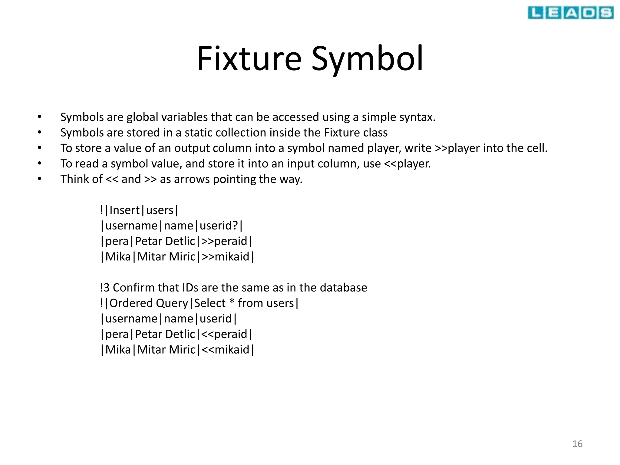 Fixture Symbol
• Symbols are global variables that can be accessed using a simple syntax.
• Symbols are stored in a static collection inside the Fixture class
• To store a value of an output column into a symbol named player, write >>player into the cell.
• To read a symbol value, and store it into an input column, use <<player.
• Think of << and >> as arrows pointing the way.
!|Insert|users|
|username|name|userid?|
|pera|Petar Detlic|>>peraid|
|Mika|Mitar Miric|>>mikaid|
!3 Confirm that IDs are the same as in the database
!|Ordered Query|Select * from users|
|username|name|userid|
|pera|Petar Detlic|<<peraid|
|Mika|Mitar Miric|<<mikaid|
16
 