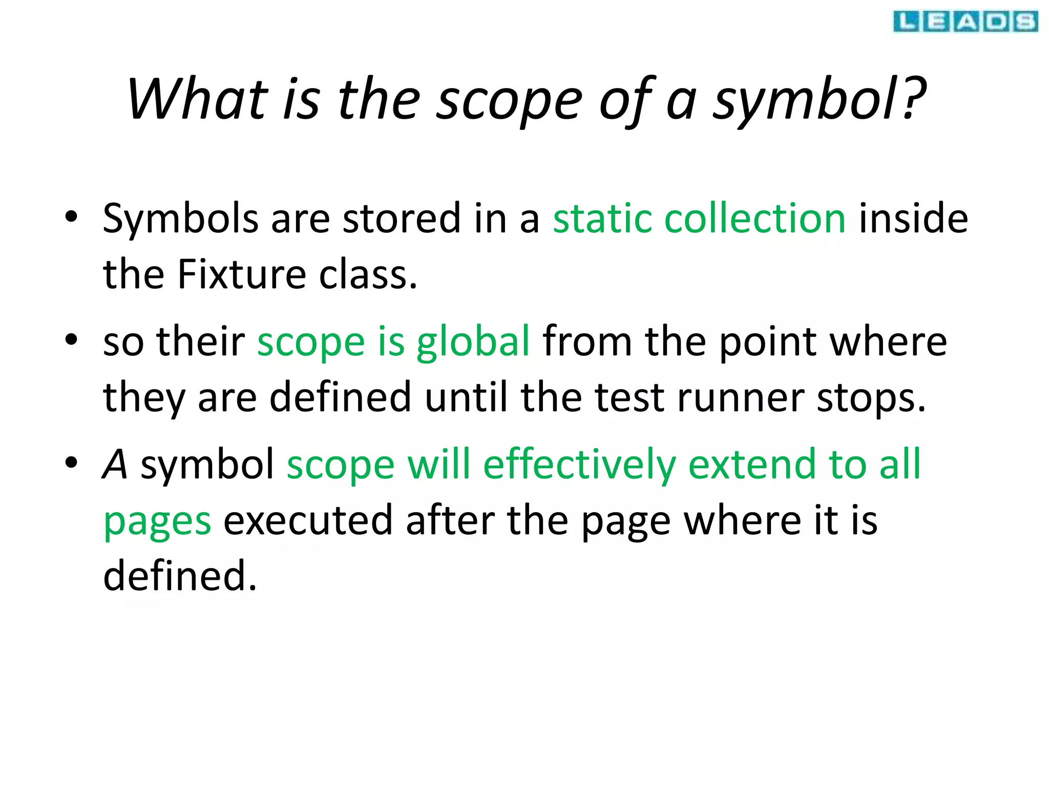 What is the scope of a symbol?
• Symbols are stored in a static collection inside
the Fixture class.
• so their scope is global from the point where
they are defined until the test runner stops.
• A symbol scope will effectively extend to all
pages executed after the page where it is
defined.
 