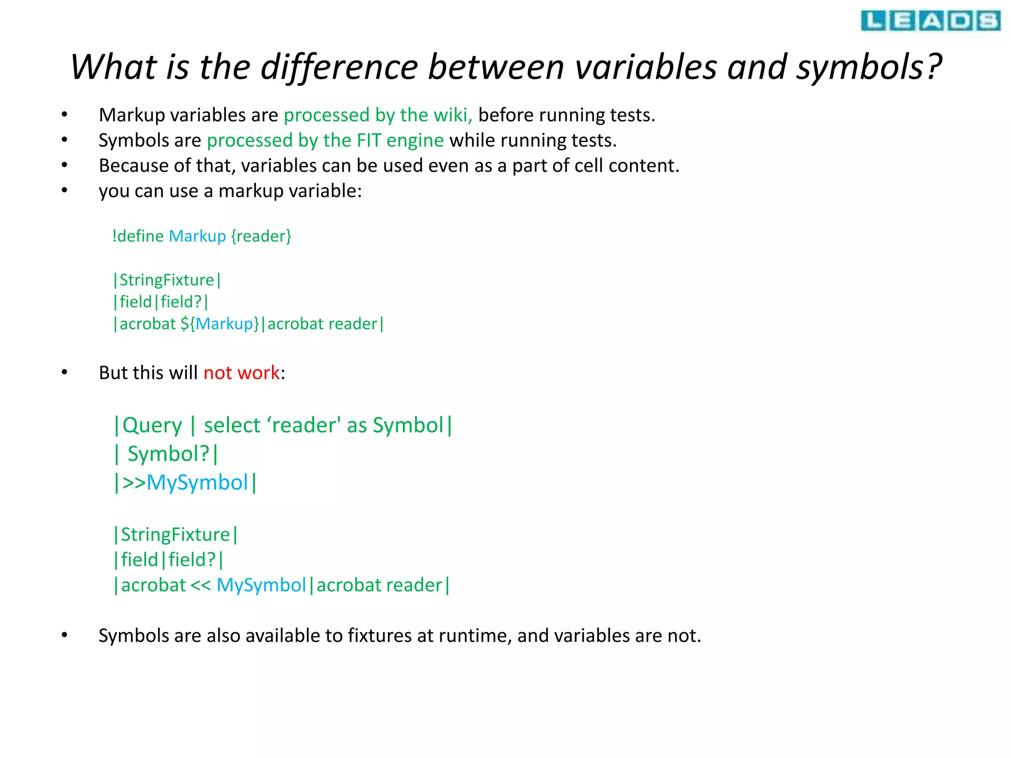 What is the difference between variables and symbols?
• Markup variables are processed by the wiki, before running tests.
• Symbols are processed by the FIT engine while running tests.
• Because of that, variables can be used even as a part of cell content.
• you can use a markup variable:
!define Markup {reader}
|StringFixture|
|field|field?|
|acrobat ${Markup}|acrobat reader|
• But this will not work:
|Query | select ‘reader' as Symbol|
| Symbol?|
|>>MySymbol|
|StringFixture|
|field|field?|
|acrobat << MySymbol|acrobat reader|
• Symbols are also available to fixtures at runtime, and variables are not.
 