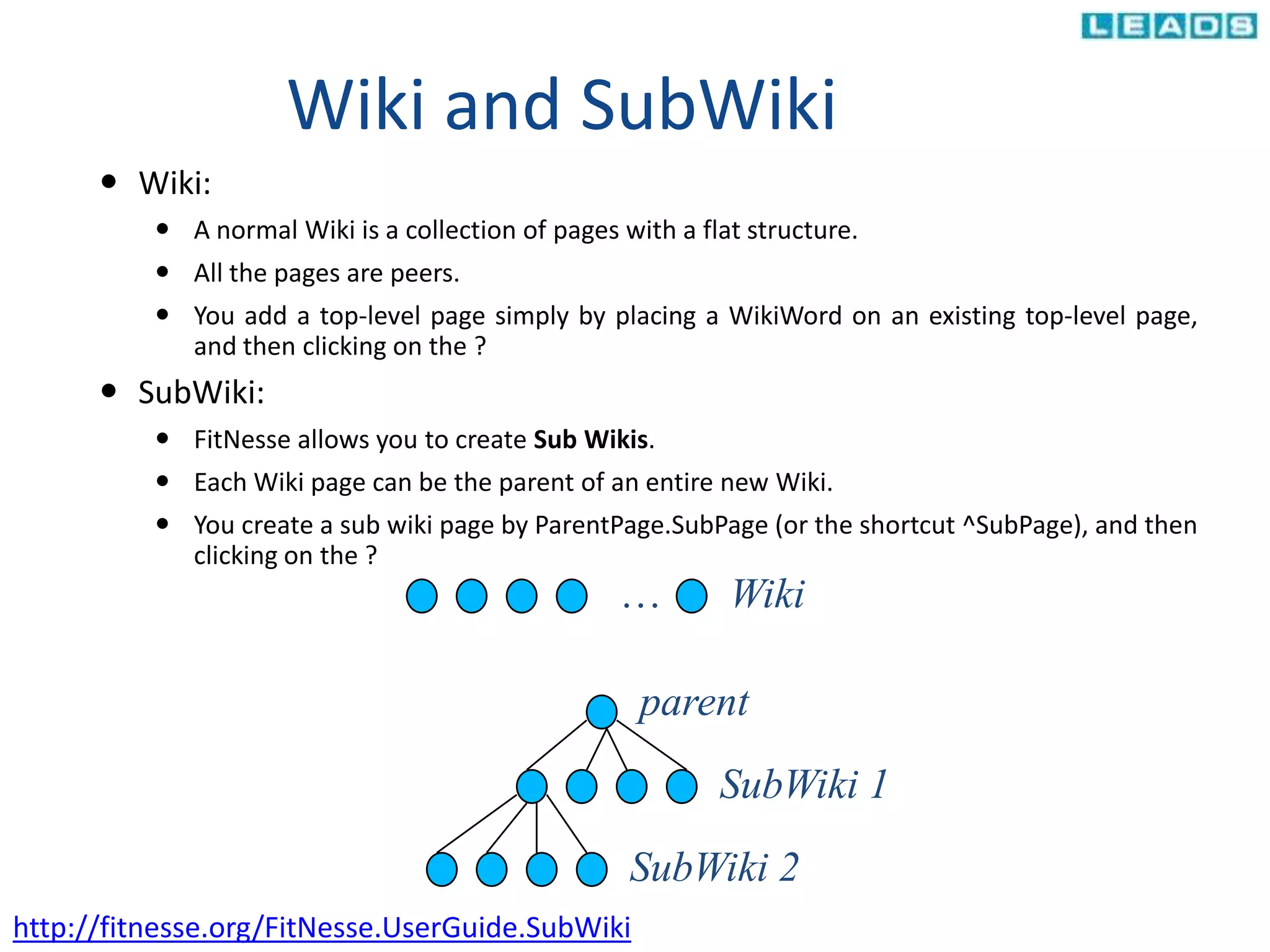 Wiki and SubWiki
 Wiki:
 A normal Wiki is a collection of pages with a flat structure.
 All the pages are peers.
 You add a top-level page simply by placing a WikiWord on an existing top-level page,
and then clicking on the ?
 SubWiki:
 FitNesse allows you to create Sub Wikis.
 Each Wiki page can be the parent of an entire new Wiki.
 You create a sub wiki page by ParentPage.SubPage (or the shortcut ^SubPage), and then
clicking on the ?
… Wiki
parent
SubWiki 1
SubWiki 2
http://fitnesse.org/FitNesse.UserGuide.SubWiki
 