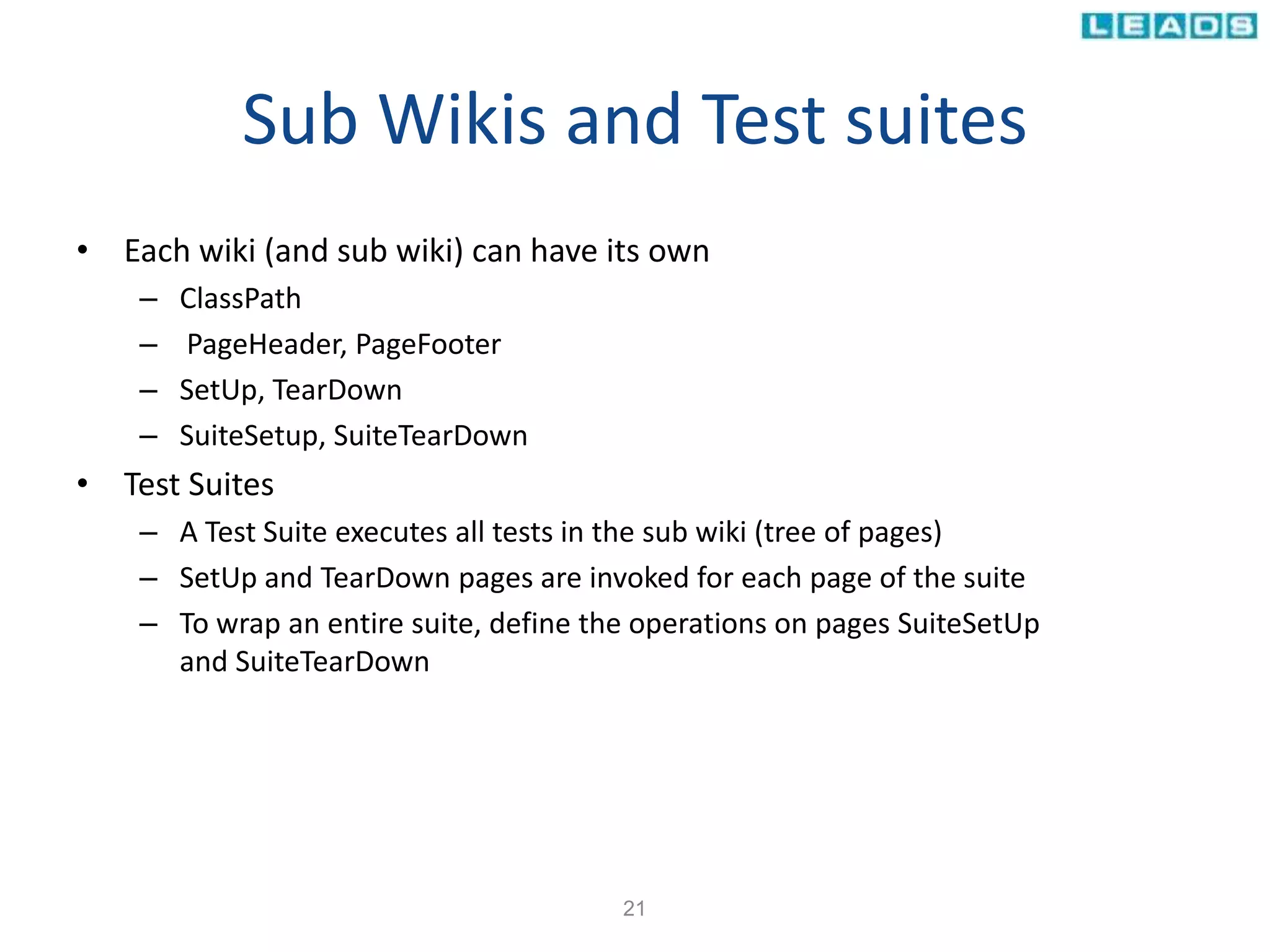 Sub Wikis and Test suites
• Each wiki (and sub wiki) can have its own
– ClassPath
– PageHeader, PageFooter
– SetUp, TearDown
– SuiteSetup, SuiteTearDown
• Test Suites
– A Test Suite executes all tests in the sub wiki (tree of pages)
– SetUp and TearDown pages are invoked for each page of the suite
– To wrap an entire suite, define the operations on pages SuiteSetUp
and SuiteTearDown
21
 