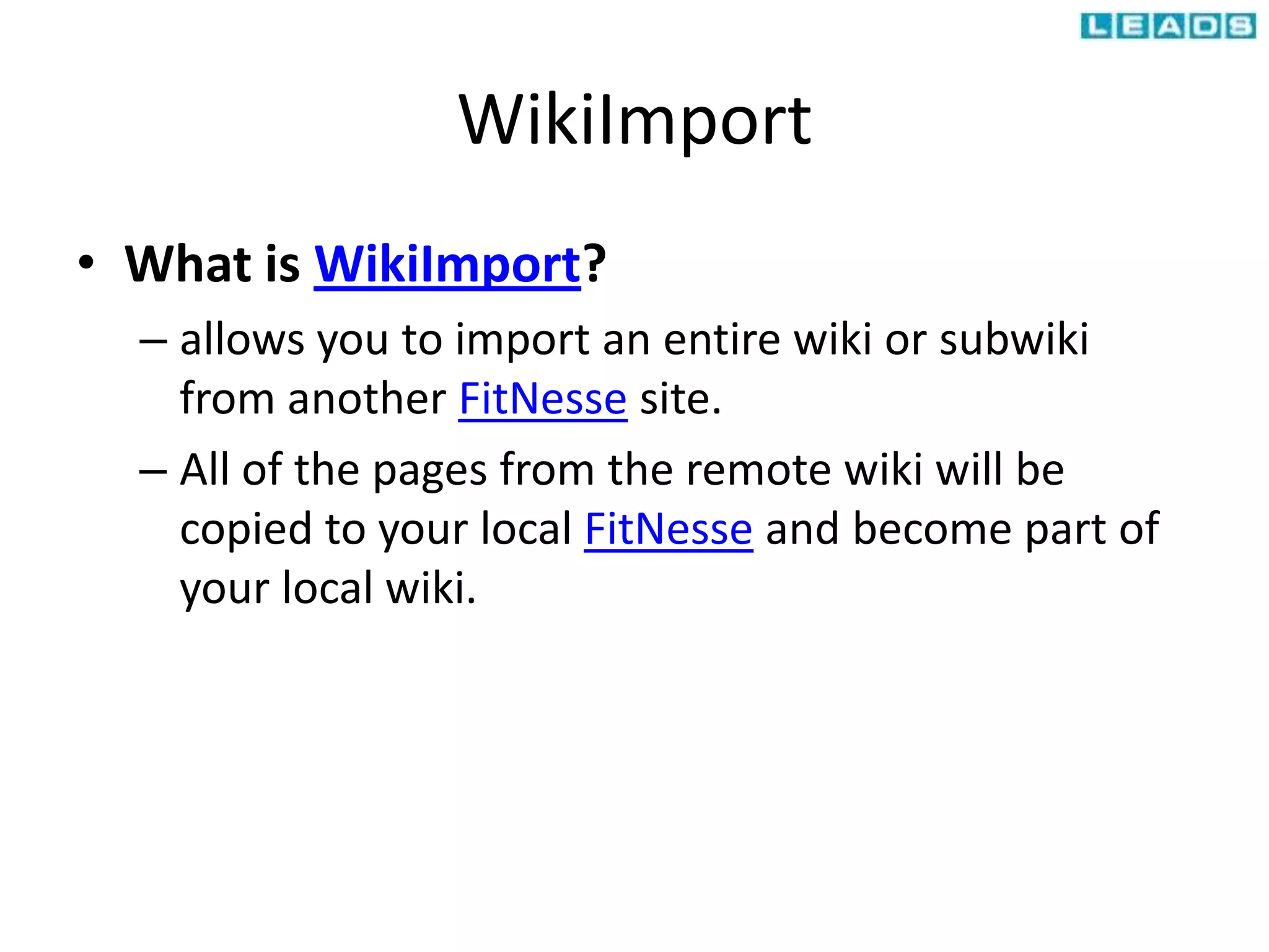 WikiImport
• What is WikiImport?
– allows you to import an entire wiki or subwiki
from another FitNesse site.
– All of the pages from the remote wiki will be
copied to your local FitNesse and become part of
your local wiki.
 