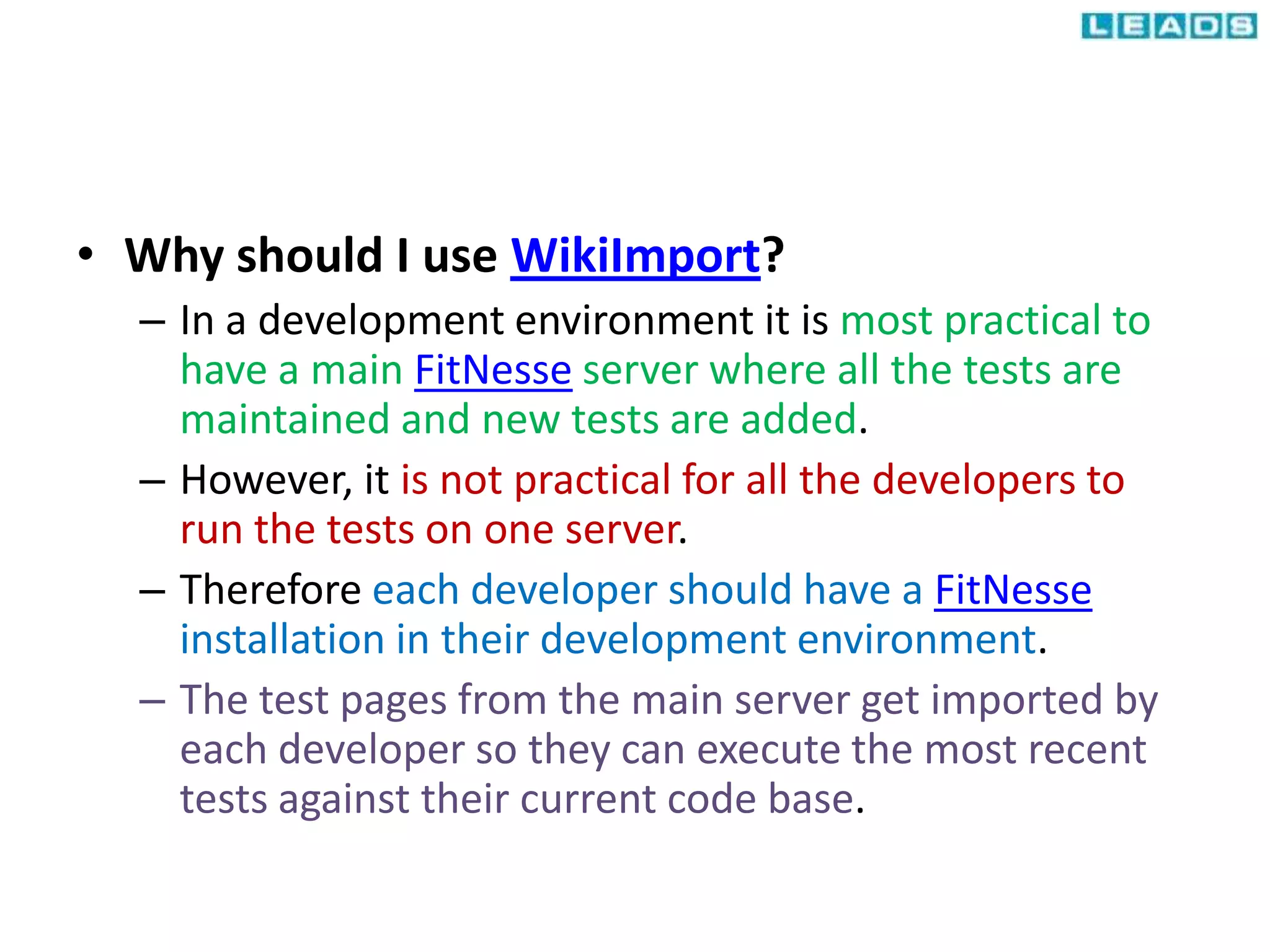 • Why should I use WikiImport?
– In a development environment it is most practical to
have a main FitNesse server where all the tests are
maintained and new tests are added.
– However, it is not practical for all the developers to
run the tests on one server.
– Therefore each developer should have a FitNesse
installation in their development environment.
– The test pages from the main server get imported by
each developer so they can execute the most recent
tests against their current code base.
 