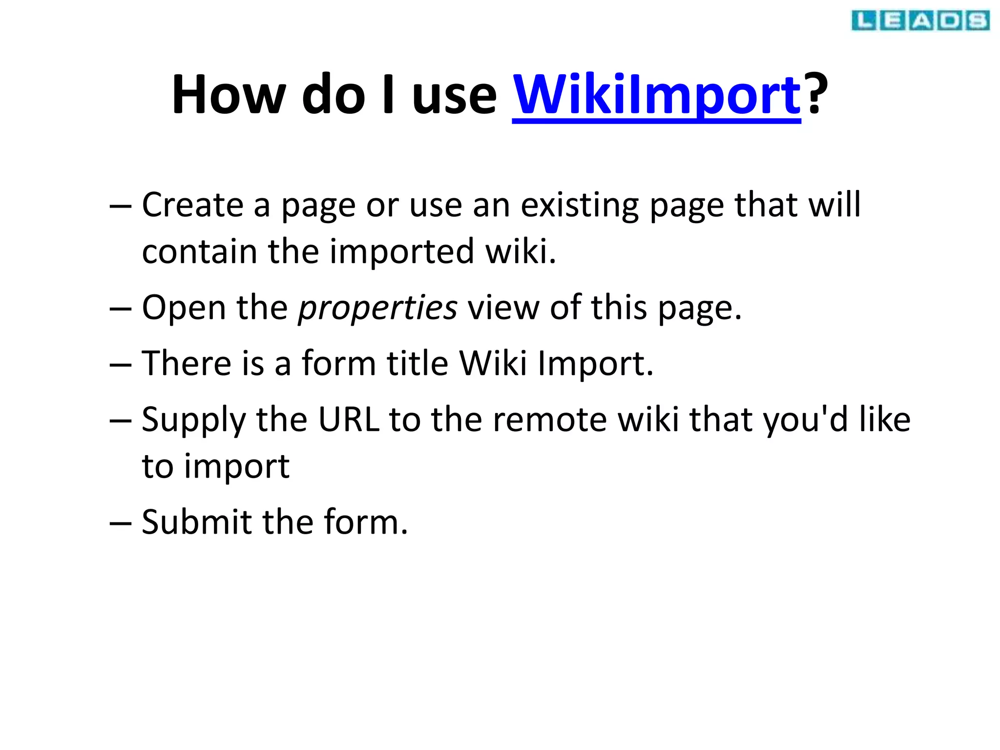 How do I use WikiImport?
– Create a page or use an existing page that will
contain the imported wiki.
– Open the properties view of this page.
– There is a form title Wiki Import.
– Supply the URL to the remote wiki that you'd like
to import
– Submit the form.
 