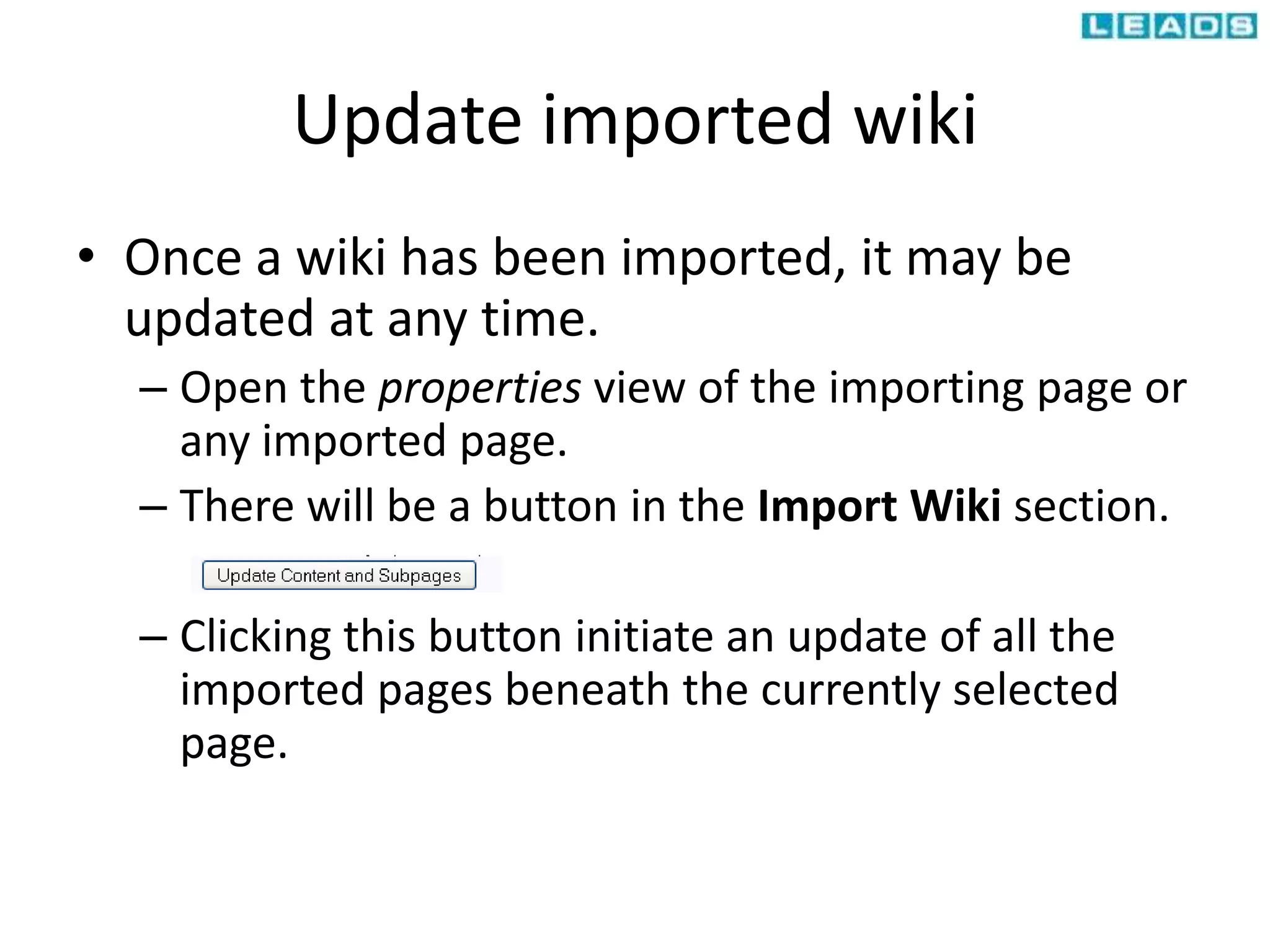 Update imported wiki
• Once a wiki has been imported, it may be
updated at any time.
– Open the properties view of the importing page or
any imported page.
– There will be a button in the Import Wiki section.
– Clicking this button initiate an update of all the
imported pages beneath the currently selected
page.
 