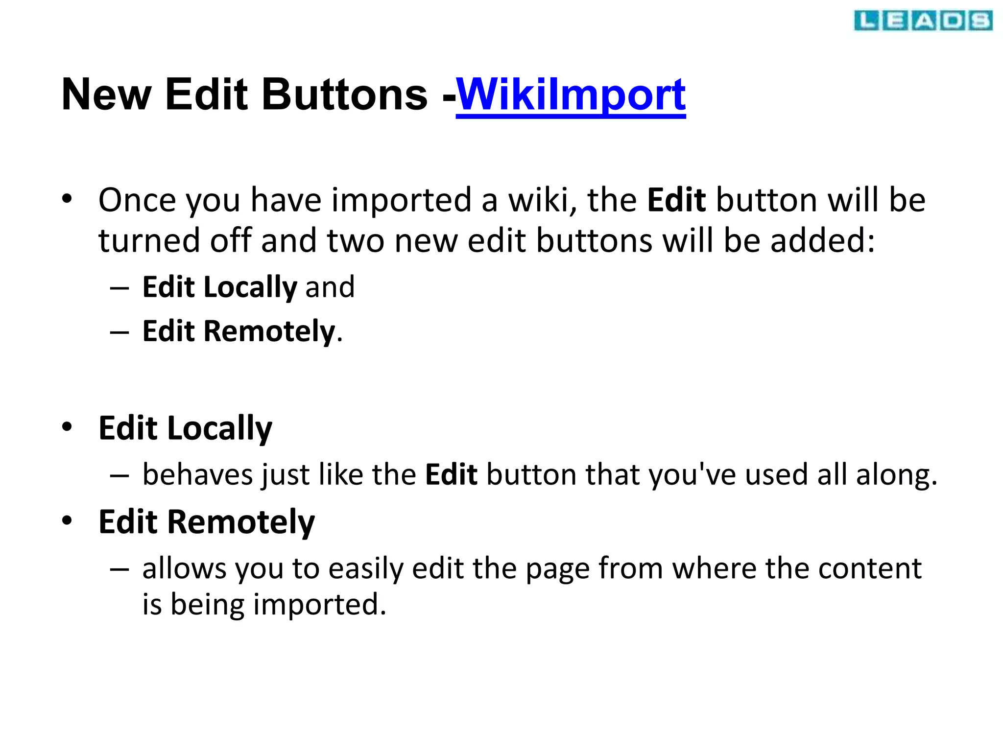 New Edit Buttons -WikiImport
• Once you have imported a wiki, the Edit button will be
turned off and two new edit buttons will be added:
– Edit Locally and
– Edit Remotely.
• Edit Locally
– behaves just like the Edit button that you've used all along.
• Edit Remotely
– allows you to easily edit the page from where the content
is being imported.
 