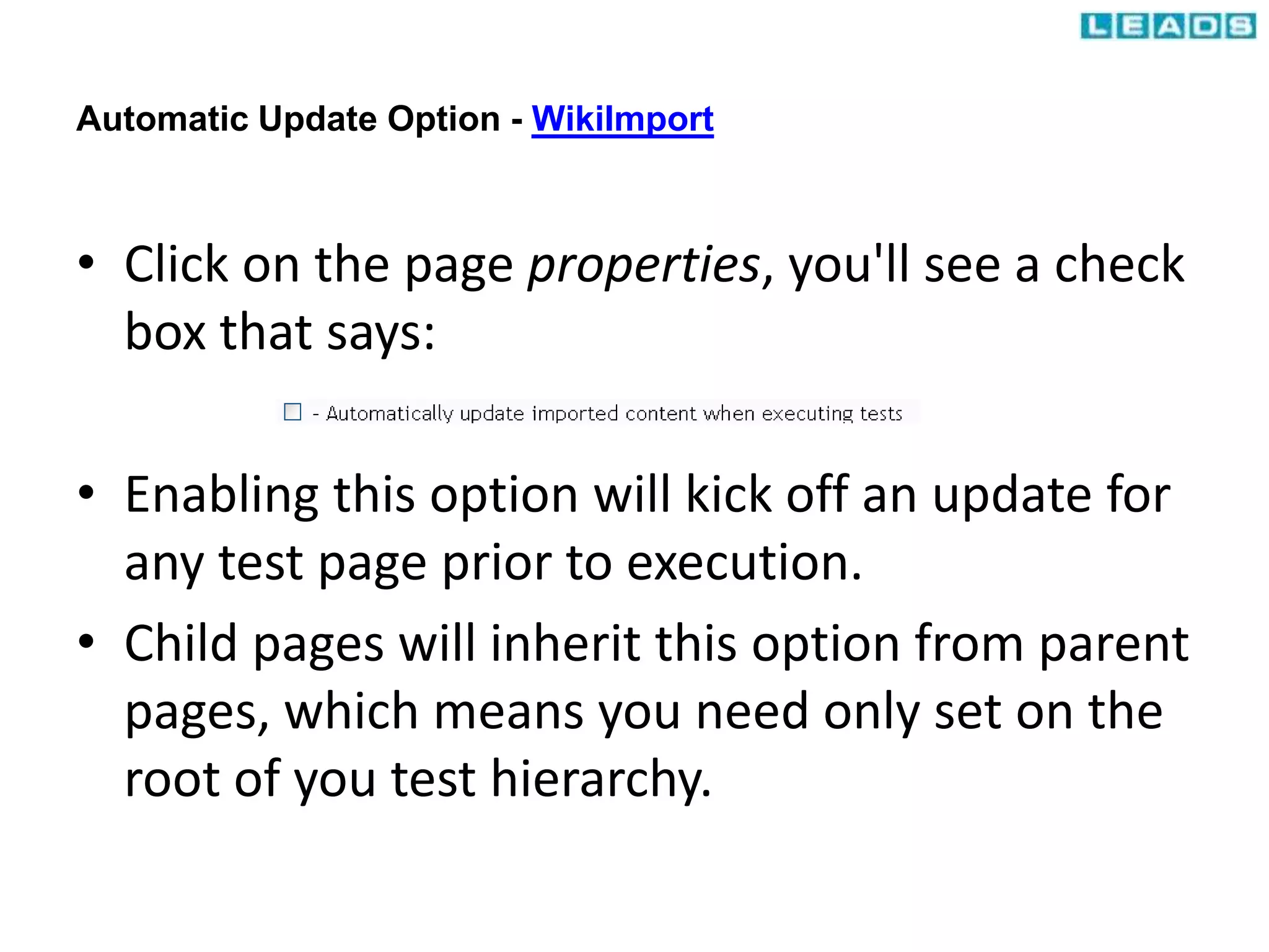 Automatic Update Option - WikiImport
• Click on the page properties, you'll see a check
box that says:
• Enabling this option will kick off an update for
any test page prior to execution.
• Child pages will inherit this option from parent
pages, which means you need only set on the
root of you test hierarchy.
 