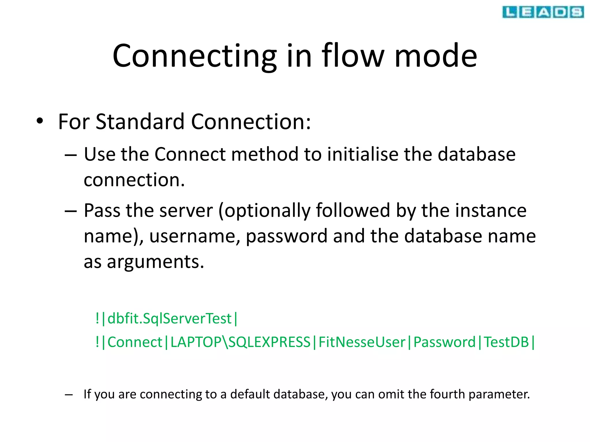 Connecting in flow mode
• For Standard Connection:
– Use the Connect method to initialise the database
connection.
– Pass the server (optionally followed by the instance
name), username, password and the database name
as arguments.
!|dbfit.SqlServerTest|
!|Connect|LAPTOPSQLEXPRESS|FitNesseUser|Password|TestDB|
– If you are connecting to a default database, you can omit the fourth parameter.
 