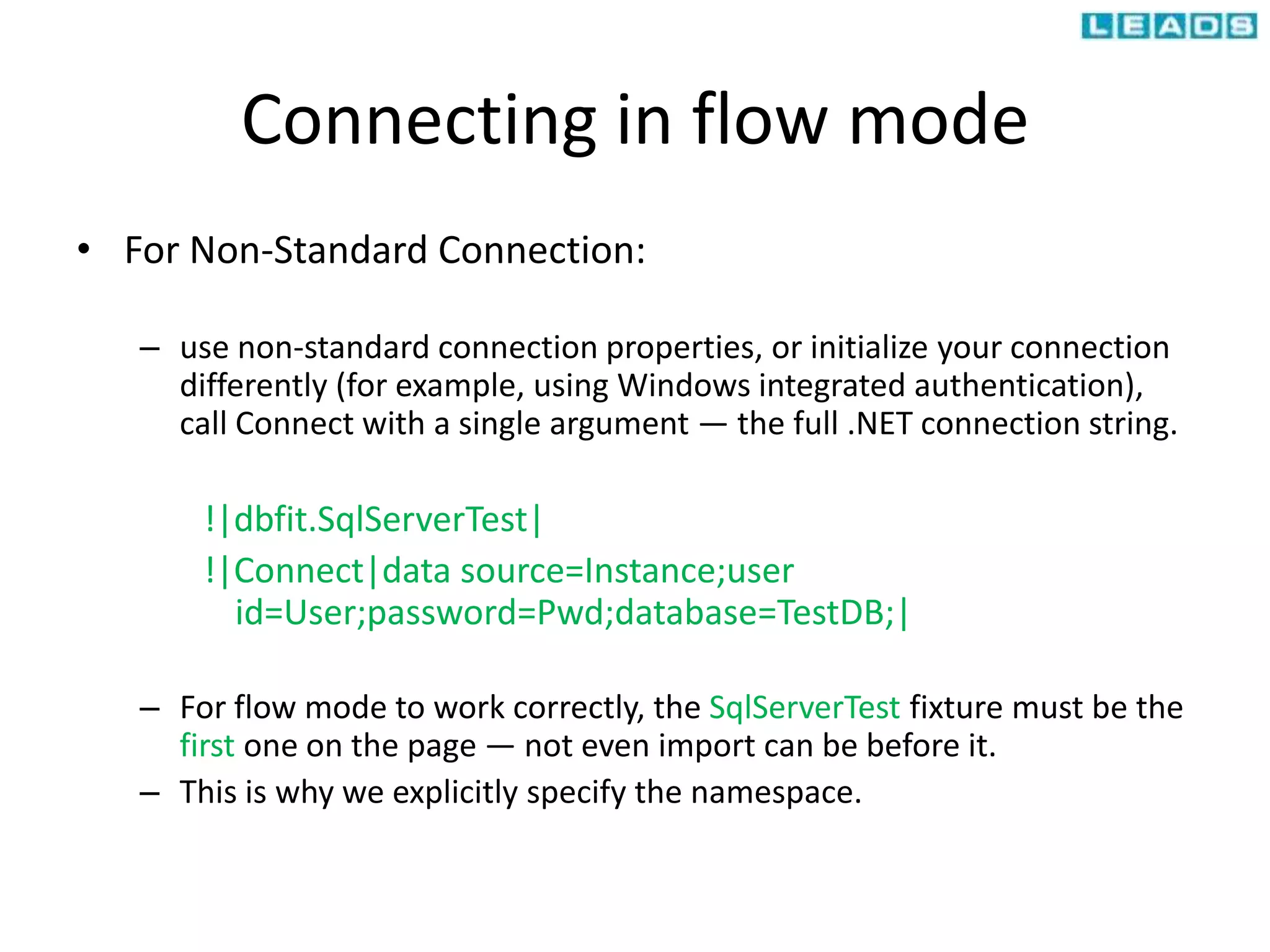 Connecting in flow mode
• For Non-Standard Connection:
– use non-standard connection properties, or initialize your connection
differently (for example, using Windows integrated authentication),
call Connect with a single argument — the full .NET connection string.
!|dbfit.SqlServerTest|
!|Connect|data source=Instance;user
id=User;password=Pwd;database=TestDB;|
– For flow mode to work correctly, the SqlServerTest fixture must be the
first one on the page — not even import can be before it.
– This is why we explicitly specify the namespace.
 