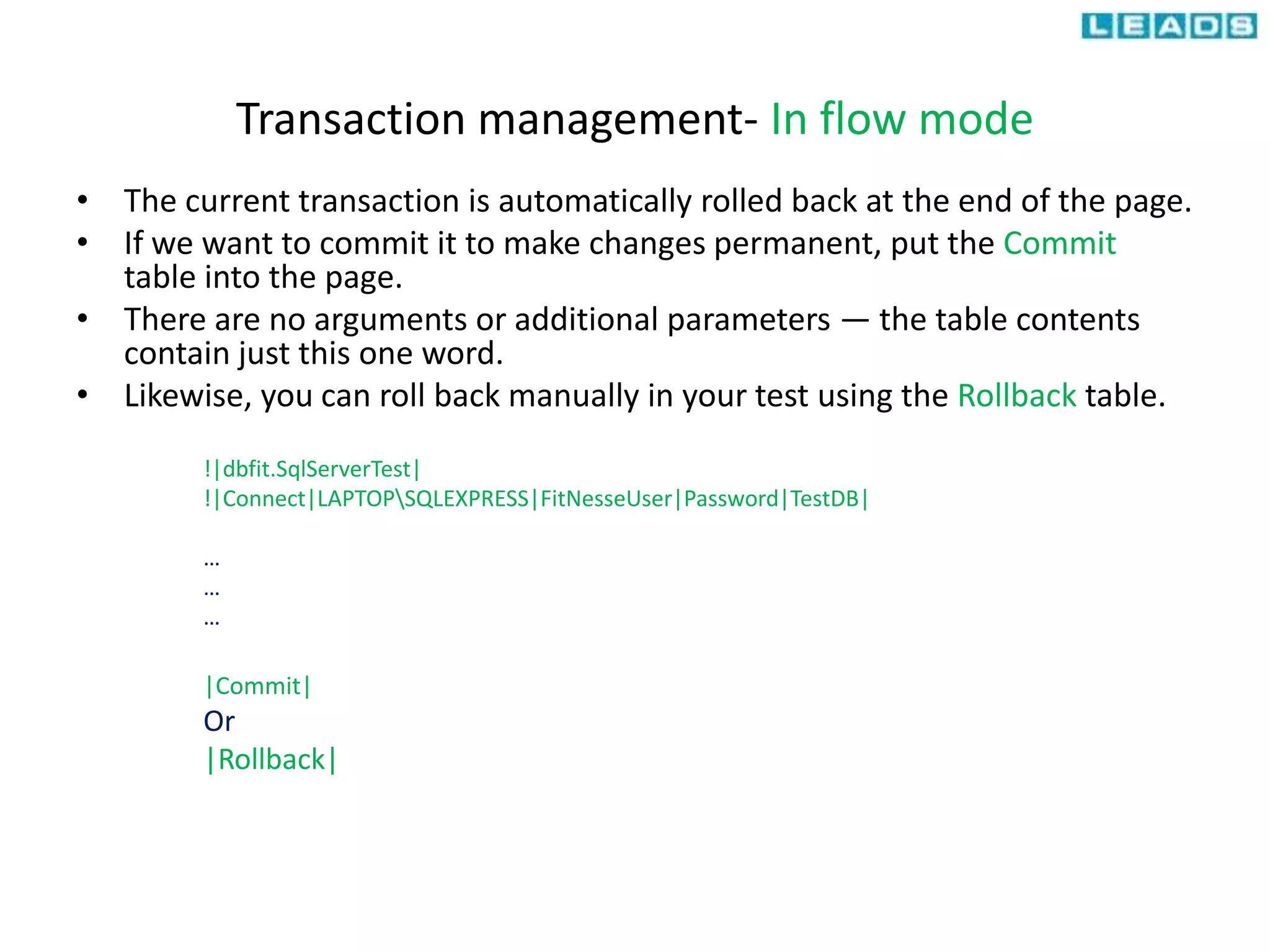 Transaction management- In flow mode
• The current transaction is automatically rolled back at the end of the page.
• If we want to commit it to make changes permanent, put the Commit
table into the page.
• There are no arguments or additional parameters — the table contents
contain just this one word.
• Likewise, you can roll back manually in your test using the Rollback table.
!|dbfit.SqlServerTest|
!|Connect|LAPTOPSQLEXPRESS|FitNesseUser|Password|TestDB|
…
…
…
|Commit|
Or
|Rollback|
 