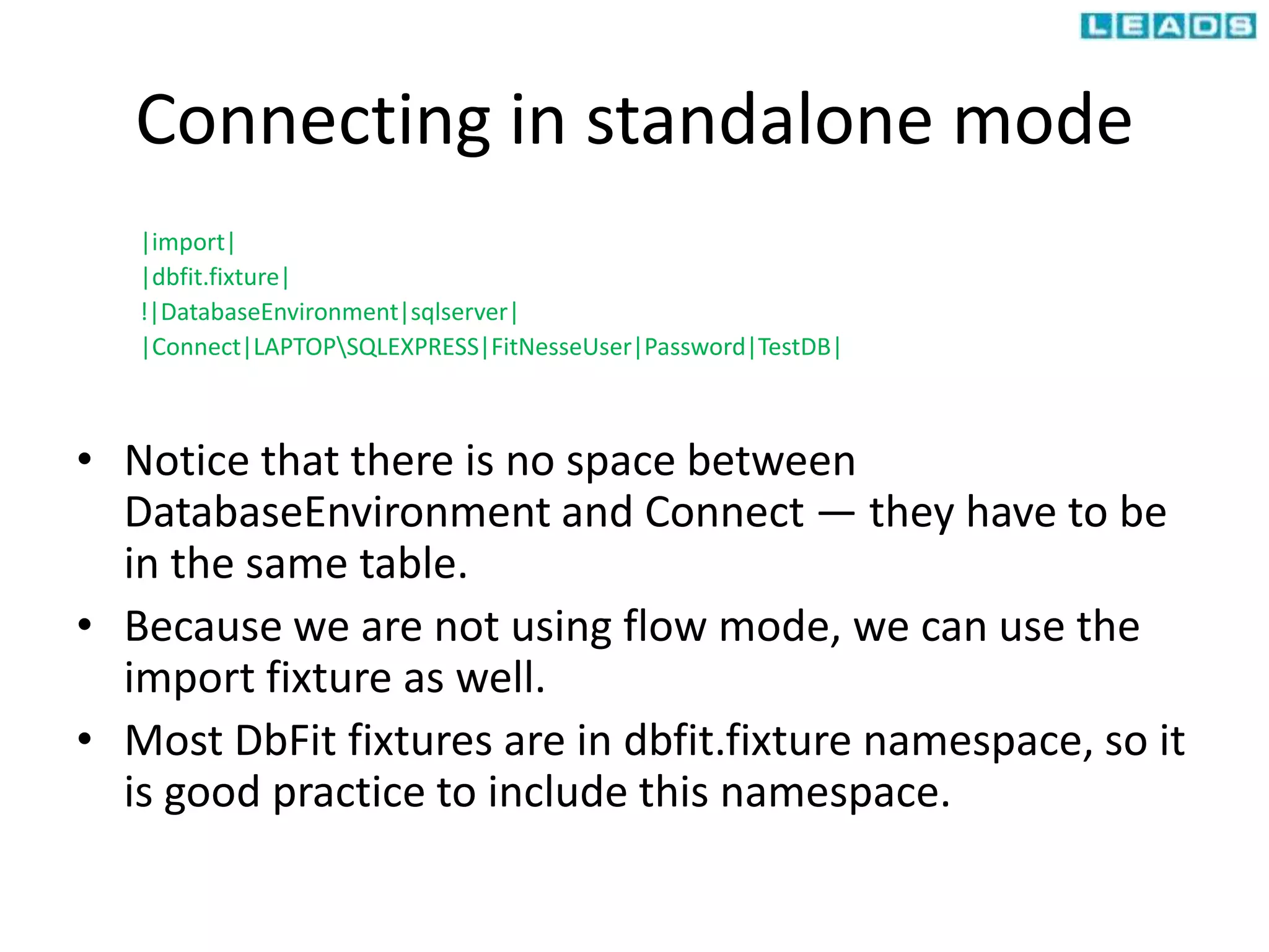 Connecting in standalone mode
|import|
|dbfit.fixture|
!|DatabaseEnvironment|sqlserver|
|Connect|LAPTOPSQLEXPRESS|FitNesseUser|Password|TestDB|
• Notice that there is no space between
DatabaseEnvironment and Connect — they have to be
in the same table.
• Because we are not using flow mode, we can use the
import fixture as well.
• Most DbFit fixtures are in dbfit.fixture namespace, so it
is good practice to include this namespace.
 