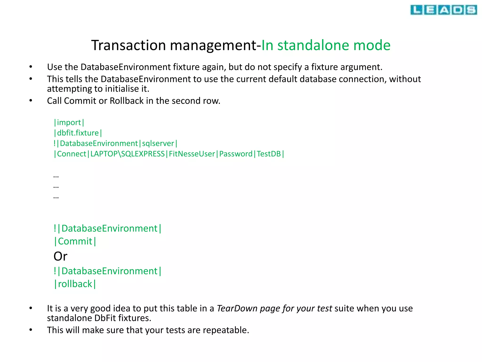 Transaction management-In standalone mode
• Use the DatabaseEnvironment fixture again, but do not specify a fixture argument.
• This tells the DatabaseEnvironment to use the current default database connection, without
attempting to initialise it.
• Call Commit or Rollback in the second row.
|import|
|dbfit.fixture|
!|DatabaseEnvironment|sqlserver|
|Connect|LAPTOPSQLEXPRESS|FitNesseUser|Password|TestDB|
…
…
…
!|DatabaseEnvironment|
|Commit|
Or
!|DatabaseEnvironment|
|rollback|
• It is a very good idea to put this table in a TearDown page for your test suite when you use
standalone DbFit fixtures.
• This will make sure that your tests are repeatable.
 
