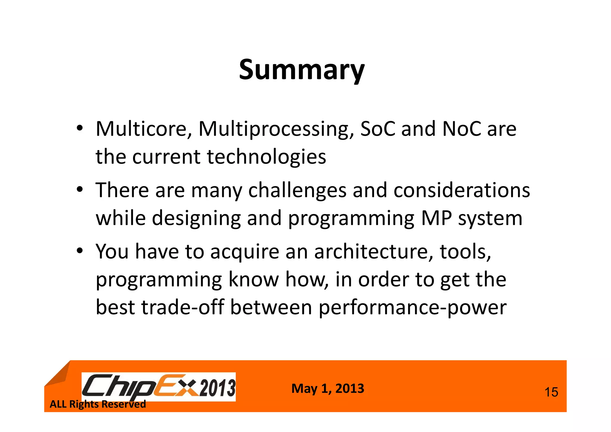 May 1, 2013 15
Summary
• Multicore, Multiprocessing, SoC and NoC are
the current technologies
• There are many challenges and considerations
while designing and programming MP system
• You have to acquire an architecture, tools,
programming know how, in order to get the
best trade-off between performance-power
ALL Rights Reserved
 