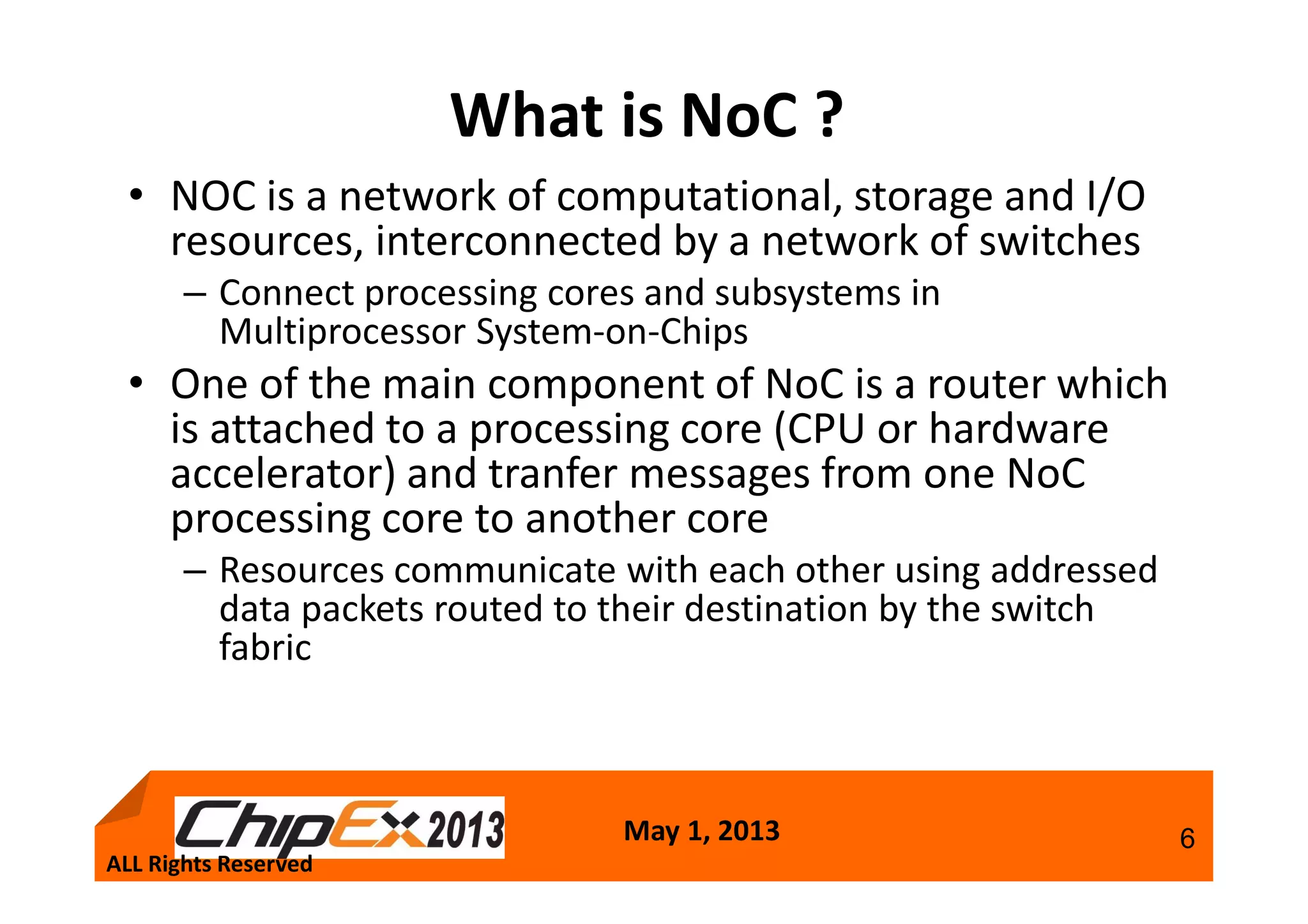 May 1, 2013 6
What is NoC ?
• NOC is a network of computational, storage and I/O
resources, interconnected by a network of switches
– Connect processing cores and subsystems in
Multiprocessor System-on-Chips
• One of the main component of NoC is a router which
is attached to a processing core (CPU or hardware
accelerator) and tranfer messages from one NoC
processing core to another core
– Resources communicate with each other using addressed
data packets routed to their destination by the switch
fabric
ALL Rights Reserved
 