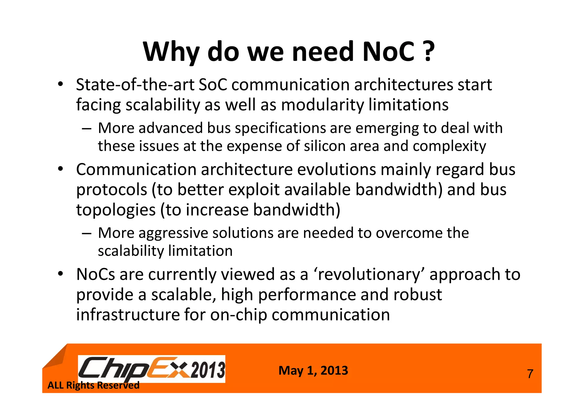 May 1, 2013 7
Why do we need NoC ?
• State-of-the-art SoC communication architectures start
facing scalability as well as modularity limitations
– More advanced bus specifications are emerging to deal with
these issues at the expense of silicon area and complexity
• Communication architecture evolutions mainly regard bus
protocols (to better exploit available bandwidth) and bus
topologies (to increase bandwidth)
– More aggressive solutions are needed to overcome the
scalability limitation
• NoCs are currently viewed as a ‘revolutionary’ approach to
provide a scalable, high performance and robust
infrastructure for on-chip communication
ALL Rights Reserved
 