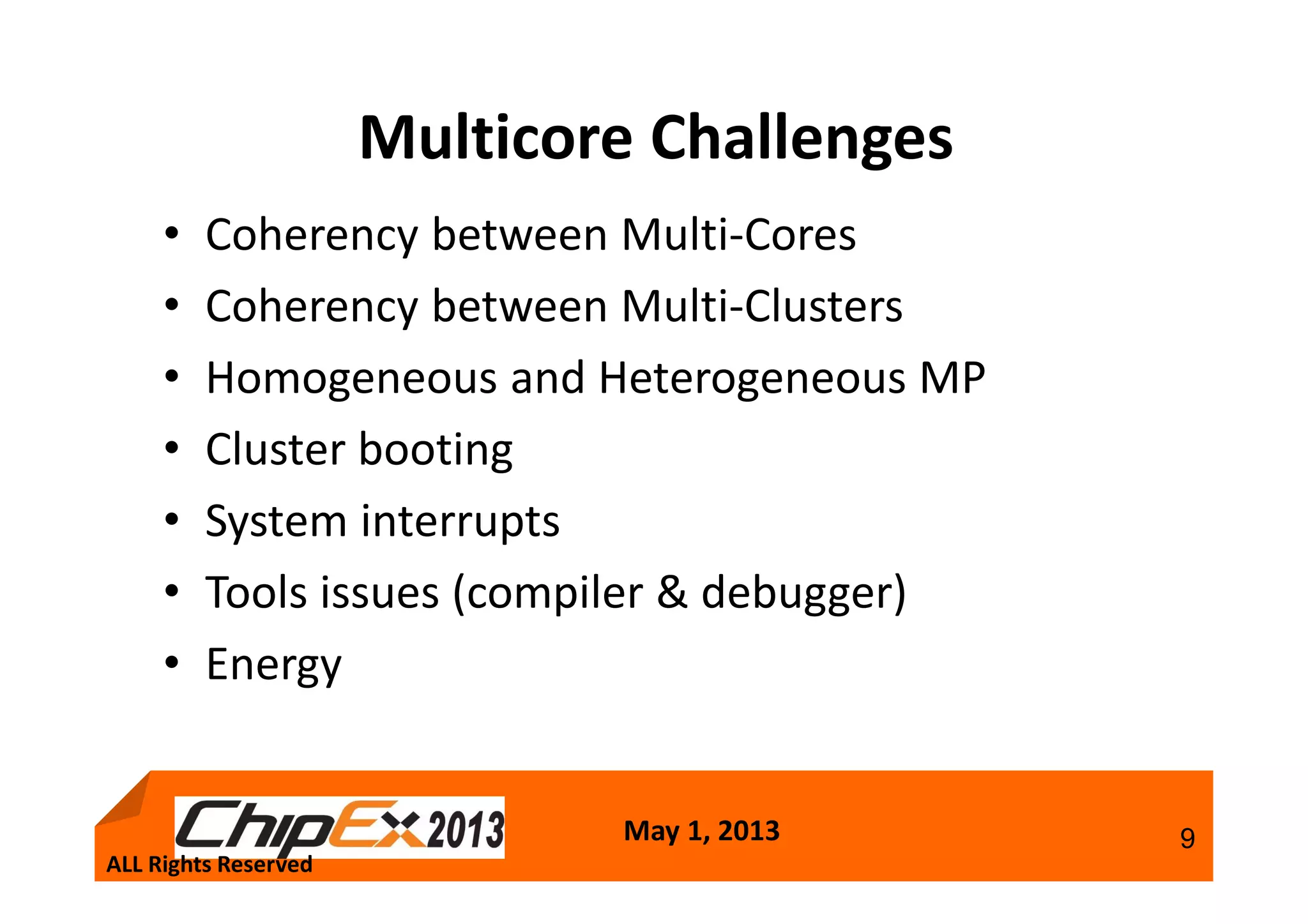 May 1, 2013 9
Multicore Challenges
• Coherency between Multi-Cores
• Coherency between Multi-Clusters
• Homogeneous and Heterogeneous MP
• Cluster booting
• System interrupts
• Tools issues (compiler & debugger)
• Energy
ALL Rights Reserved
 