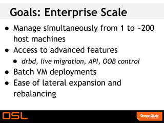 Goals: Enterprise Scale
● Manage simultaneously from 1 to ~200
  host machines
● Access to advanced features
  ● drbd, live migration, API, OOB control
● Batch VM deployments
● Ease of lateral expansion and
  rebalancing
 