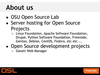 About us
● OSU Open Source Lab
● Server hosting for Open Source
  Projects
  ○ Linux Foundation, Apache Software Foundation,
    Drupal, Python Software Foundation, Freenode,
    Gentoo, Debian, CentOS, Fedora, etc etc ...
● Open Source development projects
  ○ Ganeti Web Manager
 