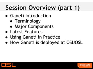 Session Overview (part 1)
● Ganeti Introduction
  ● Terminology
  ● Major Components
● Latest Features
● Using Ganeti in Practice
● How Ganeti is deployed at OSUOSL
 