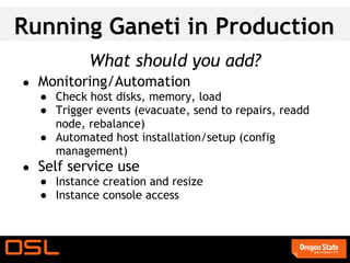 Running Ganeti in Production
             What should you add?
●   Monitoring/Automation
    ● Check host disks, memory, load
    ● Trigger events (evacuate, send to repairs, readd
      node, rebalance)
    ● Automated host installation/setup (config
      management)
●   Self service use
    ● Instance creation and resize
    ● Instance console access
 