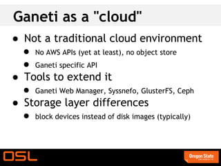 Ganeti as a "cloud"
● Not a traditional cloud environment
  ● No AWS APIs (yet at least), no object store
  ● Ganeti specific API
● Tools to extend it
  ● Ganeti Web Manager, Syssnefo, GlusterFS, Ceph
● Storage layer differences
  ● block devices instead of disk images (typically)
 