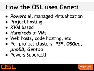 How the OSL uses Ganeti
● Powers all managed virtualization
● Project hosting
● KVM based
● Hundreds of VMs
● Web hosts, code hosting, etc
● Per-project clusters: PSF, OSGeo,
  phpBB, Gentoo
● Powers Supercell
 