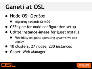 Ganeti at OSL
● Node OS: Gentoo
  ● Migrating towards CentOS
● CFEngine for node configuration setup
● Utilize instance-image for guest installs
  ● Flexibility on guest operating systems we can
      deploy
● 10 clusters, 27 nodes, 230 instances
● Ganeti Web Manager
 