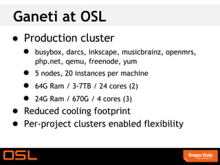 Ganeti at OSL
● Production cluster
  ● busybox, darcs, inkscape, musicbrainz, openmrs,
       php.net, qemu, freenode, yum
   ●   5 nodes, 20 instances per machine
   ●   64G Ram / 3-7TB / 24 cores (2)
   ●   24G Ram / 670G / 4 cores (3)
● Reduced cooling footprint
● Per-project clusters enabled flexibility
 