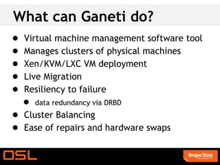 What can Ganeti do?
●   Virtual machine management software tool
●   Manages clusters of physical machines
●   Xen/KVM/LXC VM deployment
●   Live Migration
●   Resiliency to failure
    ●   data redundancy via DRBD
● Cluster Balancing
● Ease of repairs and hardware swaps
 