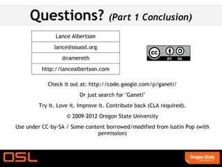 Questions?                     (Part 1 Conclusion)
               Lance Albertson
              lance@osuosl.org
                 @ramereth
         http://lancealbertson.com

            Check it out at: http://code.google.com/p/ganeti/
                        Or just search for "Ganeti"
        Try it. Love it. Improve it. Contribute back (CLA required).
                   © 2009-2012 Oregon State University
Use under CC-by-SA / Some content borrowed/modified from Iustin Pop (with
                               permission)
 