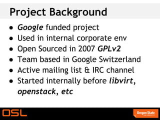 Project Background
●   Google funded project
●   Used in internal corporate env
●   Open Sourced in 2007 GPLv2
●   Team based in Google Switzerland
●   Active mailing list & IRC channel
●   Started internally before libvirt,
    openstack, etc
 