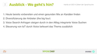 Hands on SEO in Zeiten der SprachsucheAusblick - Wo geht’s hin?
1. Heute bereits vorbereiten und einen gesunden Mix an Kanälen ﬁnden
2. Diversiﬁzierung der Anbieter (the big four)
3. Voice Search Anfragen steigen durch in den Alltag integrierte Voice Suchen
4. Steuerung von IoT durch Voice befeuert das Thema zusätzlich
 