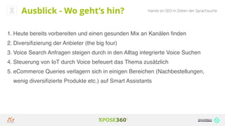 Hands on SEO in Zeiten der SprachsucheAusblick - Wo geht’s hin?
1. Heute bereits vorbereiten und einen gesunden Mix an Kanälen ﬁnden
2. Diversiﬁzierung der Anbieter (the big four)
3. Voice Search Anfragen steigen durch in den Alltag integrierte Voice Suchen
4. Steuerung von IoT durch Voice befeuert das Thema zusätzlich
5. eCommerce Queries verlagern sich in einigen Bereichen (Nachbestellungen,
wenig diversiﬁzierte Produkte etc.) auf Smart Assistants
 