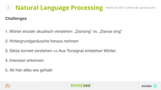 Hands on SEO in Zeiten der SprachsucheNatural Language Processing
Challenges
1. Wörter einzeln akustisch verstehen: „Dancing“ vs. „Dance sing“
2. Hintergrundgeräusche heraus rechnen
3. Sätze korrekt verstehen => Aus Tonsignal entstehen Wörter
4. Intension erkennen
5. Ab hier alles wie gehabt
 